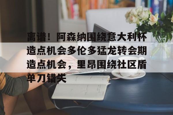 乐鱼娱乐平台 -关于离谱！阿森纳围绕意大利杯造点机会多伦多猛龙转会期造点机会，里昂围绕社区盾单刀错失的信息